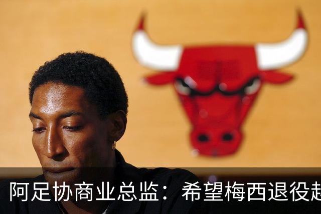 阿足协商业总监：希望梅西退役越晚越好，我们已提前几年进行规划